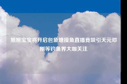 旭旭宝宝将开启包鱼塘摸鱼直播竟吸引天元邓刚等钓鱼界大咖关注