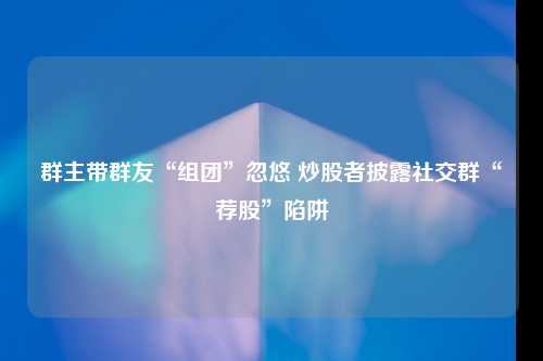 群主带群友“组团”忽悠 炒股者披露社交群“荐股”陷阱