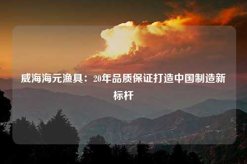 威海海元渔具：20年品质保证打造中国制造新标杆