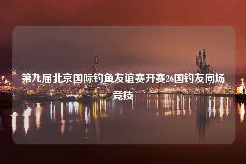 第九届北京国际钓鱼友谊赛开赛26国钓友同场竞技