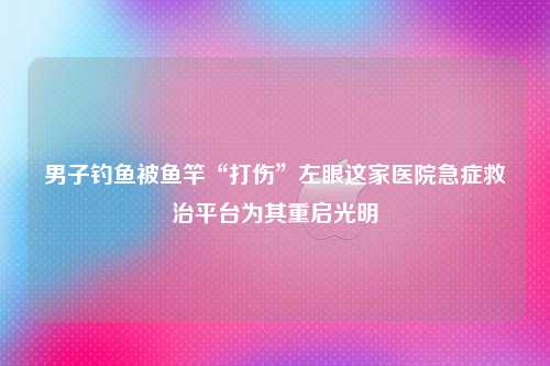 男子钓鱼被鱼竿“打伤”左眼这家医院急症救治平台为其重启光明