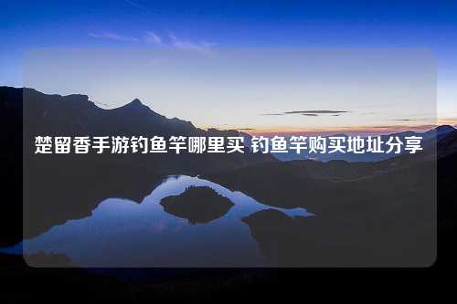 楚留香手游钓鱼竿哪里买 钓鱼竿购买地址分享