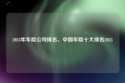 2023年车险公司排名、中国车险十大排名2023