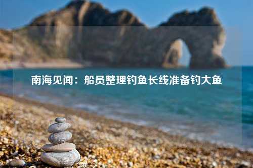 南海见闻：船员整理钓鱼长线准备钓大鱼