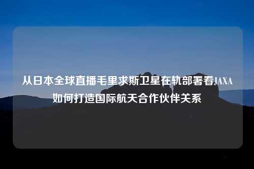 从日本全球直播毛里求斯卫星在轨部署看JAXA如何打造国际航天合作伙伴关系