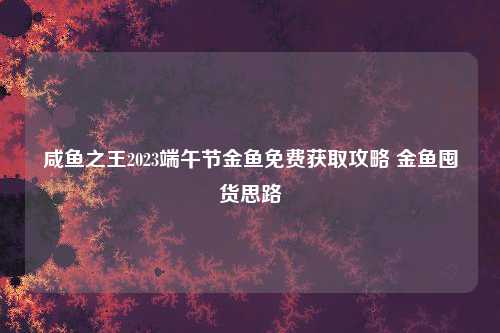 咸鱼之王2023端午节金鱼免费获取攻略 金鱼囤货思路