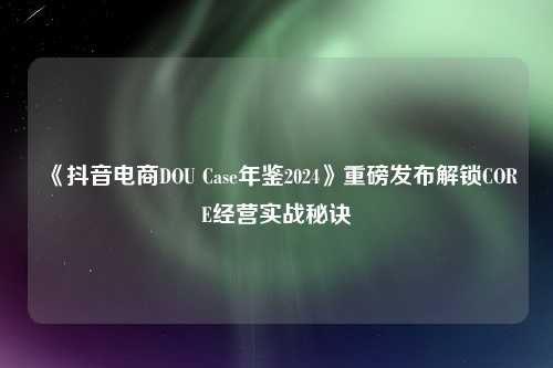 《抖音电商DOU Case年鉴2024》重磅发布解锁CORE经营实战秘诀