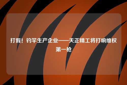 打假！钓竿生产企业——天正精工将打响维权第一枪