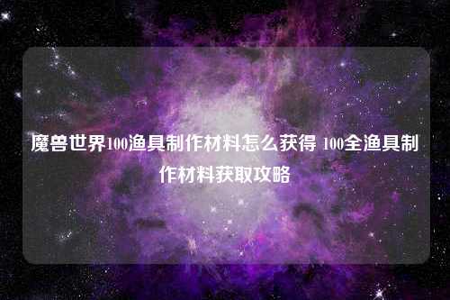 魔兽世界100渔具制作材料怎么获得 100全渔具制作材料获取攻略