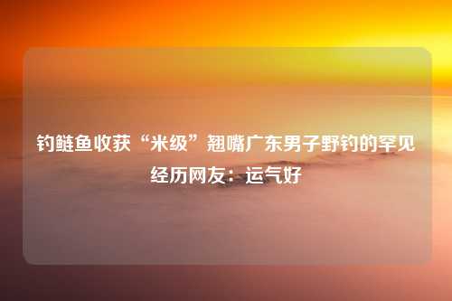 钓鲢鱼收获“米级”翘嘴广东男子野钓的罕见经历网友：运气好