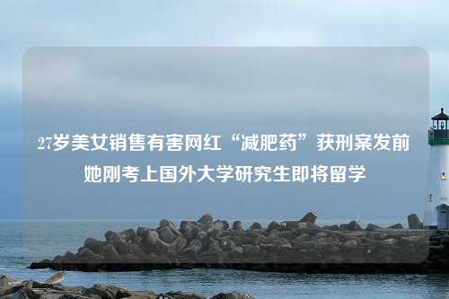 27岁美女销售有害网红“减肥药”获刑案发前她刚考上国外大学研究生即将留学