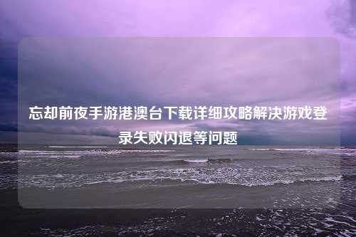 忘却前夜手游港澳台下载详细攻略解决游戏登录失败闪退等问题