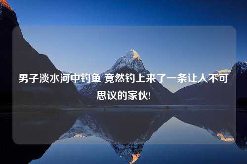 男子淡水河中钓鱼 竟然钓上来了一条让人不可思议的家伙!