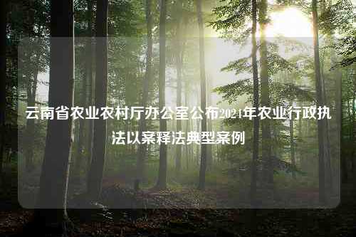 云南省农业农村厅办公室公布2024年农业行政执法以案释法典型案例
