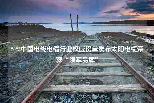 2023中国电线电缆行业权威榜单发布太阳电缆荣获“领军品牌”