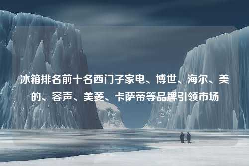 冰箱排名前十名西门子家电、博世、海尔、美的、容声、美菱、卡萨帝等品牌引领市场