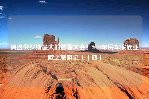 偶遇俄罗斯最大的露营大会！2024年房车家族亚欧之旅游记（十四）