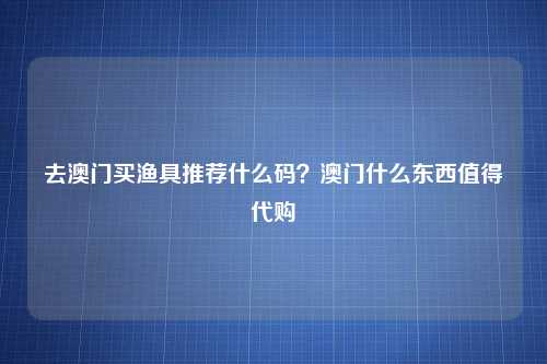 去澳门买渔具推荐什么码？澳门什么东西值得代购