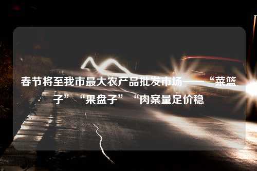 春节将至我市最大农产品批发市场——“菜篮子”“果盘子”“肉案量足价稳