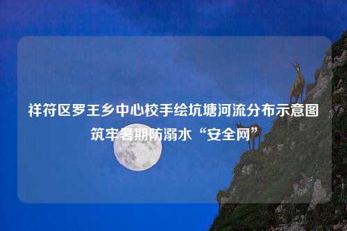 祥符区罗王乡中心校手绘坑塘河流分布示意图筑牢暑期防溺水“安全网”