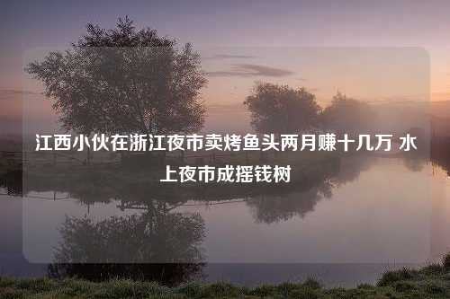 江西小伙在浙江夜市卖烤鱼头两月赚十几万 水上夜市成摇钱树