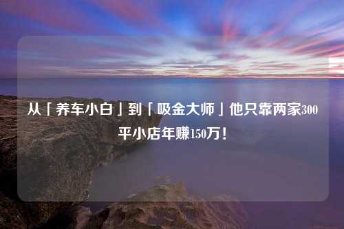 从「养车小白」到「吸金大师」他只靠两家300平小店年赚150万！