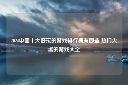 2024中国十大好玩的游戏排行榜有哪些 热门火爆的游戏大全