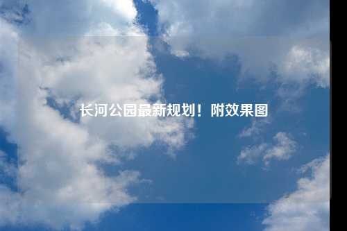 长河公园最新规划！附效果图