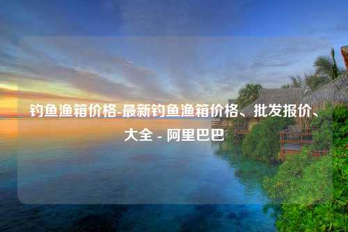 钓鱼渔箱价格-最新钓鱼渔箱价格、批发报价、大全 - 阿里巴巴