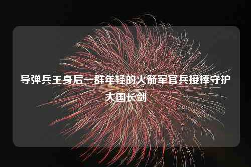 导弹兵王身后一群年轻的火箭军官兵接棒守护大国长剑