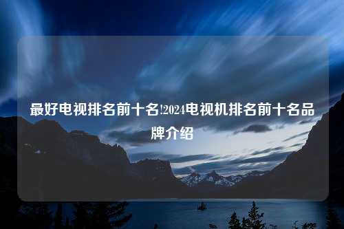 最好电视排名前十名!2024电视机排名前十名品牌介绍