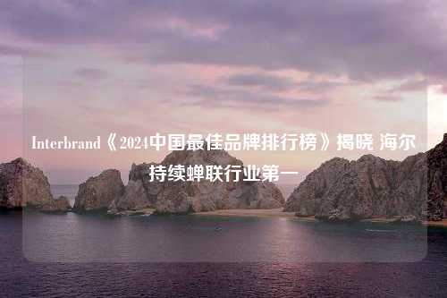 Interbrand《2024中国最佳品牌排行榜》揭晓 海尔持续蝉联行业第一