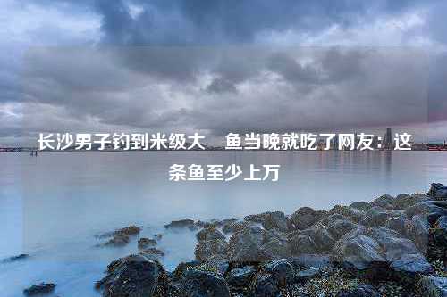 长沙男子钓到米级大鱤鱼当晚就吃了网友：这条鱼至少上万