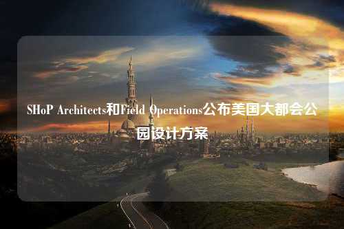 SHoP Architects和Field Operations公布美国大都会公园设计方案