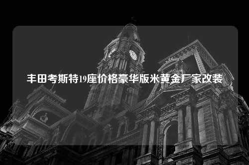 丰田考斯特19座价格豪华版米黄金厂家改装