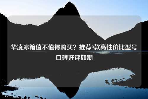 华凌冰箱值不值得购买？推荐9款高性价比型号口碑好评如潮