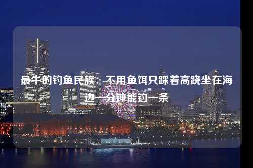 最牛的钓鱼民族：不用鱼饵只踩着高跷坐在海边一分钟能钓一条