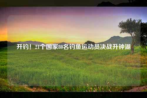 开钓！21个国家80名钓鱼运动员决战升钟湖