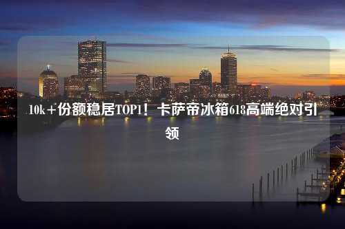 10k+份额稳居TOP1！卡萨帝冰箱618高端绝对引领