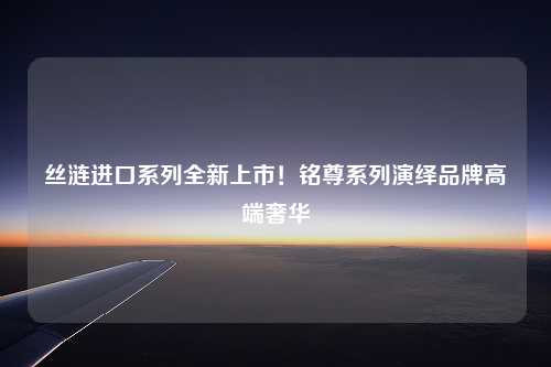 丝涟进口系列全新上市！铭尊系列演绎品牌高端奢华