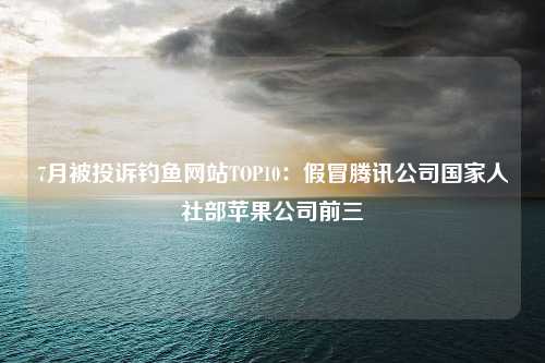 7月被投诉钓鱼网站TOP10：假冒腾讯公司国家人社部苹果公司前三