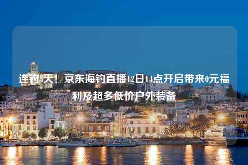 连钓3天！京东海钓直播12日14点开启带来0元福利及超多低价户外装备