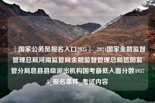〖国家公务员报名入口2025〗_2024国家金融监督管理总局河南监管局金融监督管理总局信阳监管分局息县县级派出机构国考最低入面分数49575_报名条件_考试内容