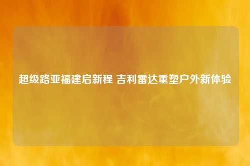 超级路亚福建启新程 吉利雷达重塑户外新体验