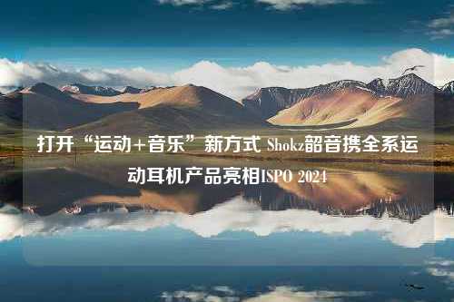 打开“运动+音乐”新方式 Shokz韶音携全系运动耳机产品亮相ISPO 2024