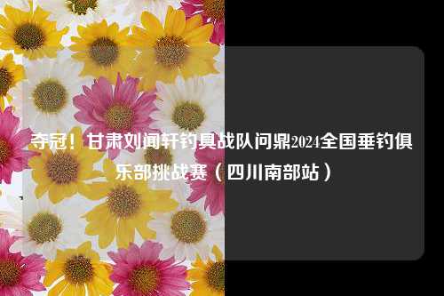 夺冠！甘肃刘闻轩钓具战队问鼎2024全国垂钓俱乐部挑战赛（四川南部站）