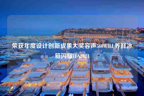 荣获年度设计创新成果大奖容声560WILL养鲜冰箱闪耀IFA2024