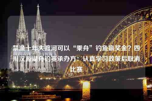 禁渔十年大渡河可以“乘舟”钓鱼赢奖金？四川汉源湖舟钓赛承办方：认真学习政策后取消比赛