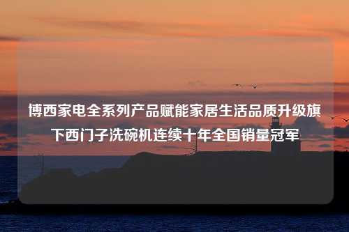 博西家电全系列产品赋能家居生活品质升级旗下西门子洗碗机连续十年全国销量冠军