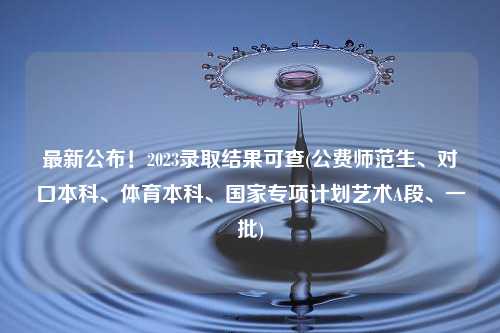 最新公布！2023录取结果可查(公费师范生、对口本科、体育本科、国家专项计划艺术A段、一批)